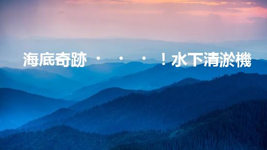 海底奇跡！水下清淤機(jī)器人：解放河道，保護(hù)水環(huán)境！